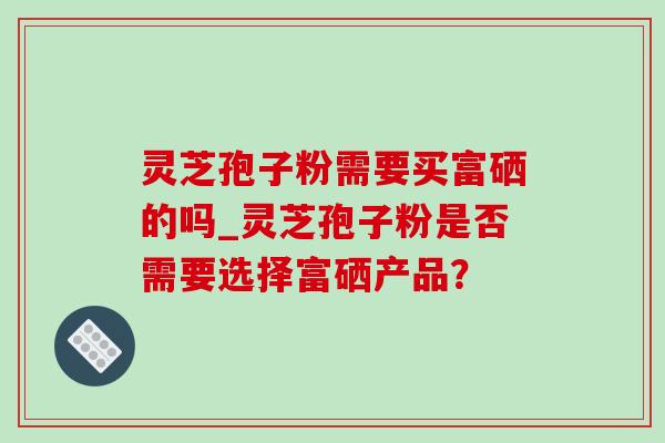 灵芝孢子粉需要买富硒的吗_灵芝孢子粉是否需要选择富硒产品？