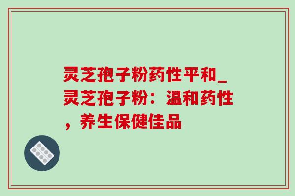 灵芝孢子粉平和_灵芝孢子粉:温和,养生保健佳品 灵芝孢子粉平和_灵芝孢子粉:温和,养生保健佳品
