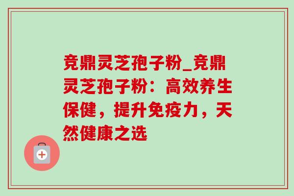 竞鼎灵芝孢子粉_竞鼎灵芝孢子粉:高效养生保健,提升免疫力,天然健康之选 竞鼎灵芝孢子粉_竞鼎灵芝孢子粉:高效养生保健,提升免疫力,天然健康之选