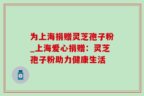 为上海捐赠灵芝孢子粉_上海爱心捐赠:灵芝孢子粉助力健康生活 为上海捐赠灵芝孢子粉_上海爱心捐赠:灵芝孢子粉助力健康生活