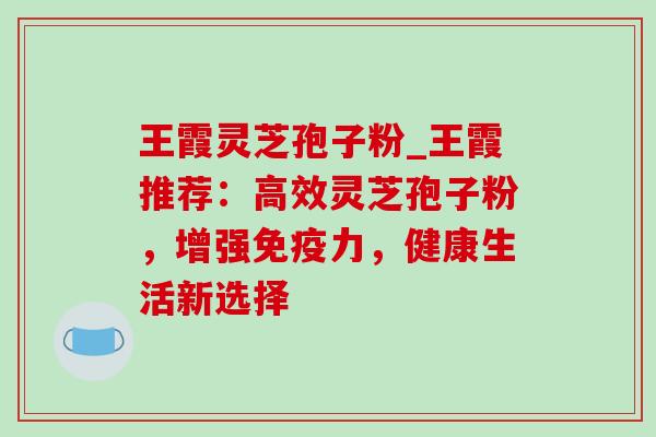 王霞灵芝孢子粉_王霞推荐:高效灵芝孢子粉,增强免疫力,健康生活新选择 王霞灵芝孢子粉_王霞推荐:高效灵芝孢子粉,增强免疫力,健康生活新选择