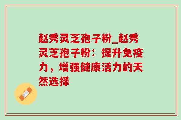 赵秀灵芝孢子粉_赵秀灵芝孢子粉:提升免疫力,增强健康活力的天然选择 赵秀灵芝孢子粉_赵秀灵芝孢子粉:提升免疫力,增强健康活力的天然选择