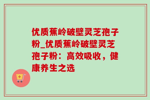 优质蕉岭破壁灵芝孢子粉_优质蕉岭破壁灵芝孢子粉:高效吸收,健康养生之选 优质蕉岭破壁灵芝孢子粉_优质蕉岭破壁灵芝孢子粉:高效吸收,健康养生之选