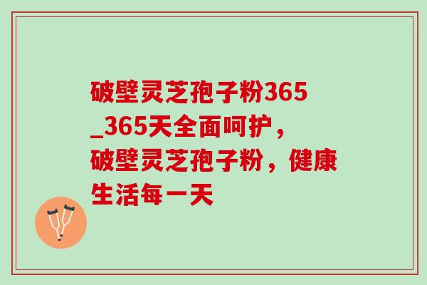 破壁灵芝孢子粉365_365天全面呵护,破壁灵芝孢子粉,健康生活每一天 破壁灵芝孢子粉365_365天全面呵护,破壁灵芝孢子粉,健康生活每一天