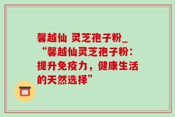 馨越仙 灵芝孢子粉_“馨越仙灵芝孢子粉:提升免疫力,健康生活的天然选择” 馨越仙 灵芝孢子粉_“馨越仙灵芝孢子粉:提升免疫力,健康生活的天然选择”