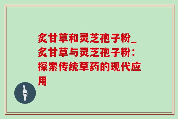 炙甘草和灵芝孢子粉_炙甘草与灵芝孢子粉:探索传统草药的现代应用 炙甘草和灵芝孢子粉_炙甘草与灵芝孢子粉:探索传统草药的现代应用