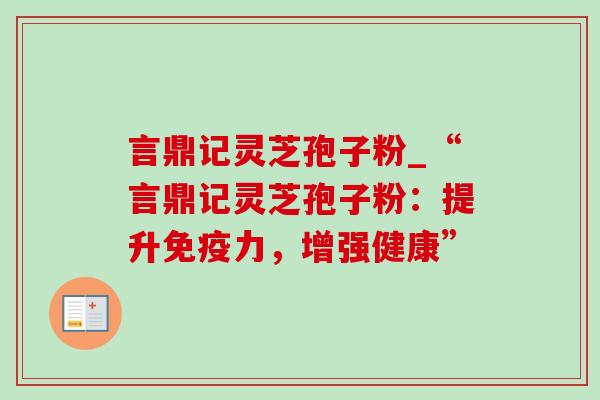 言鼎记灵芝孢子粉_“言鼎记灵芝孢子粉:提升免疫力,增强健康” 言鼎记灵芝孢子粉_“言鼎记灵芝孢子粉:提升免疫力,增强健康”