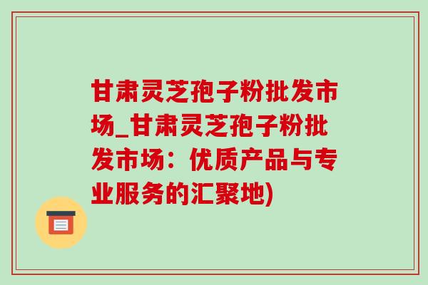 甘肃灵芝孢子粉批发市场_甘肃灵芝孢子粉批发市场：优质产品与专业服务的汇聚地)