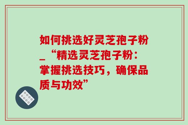 如何挑选好灵芝孢子粉_“精选灵芝孢子粉:掌握挑选技巧,确保品质与功效” 如何挑选好灵芝孢子粉_“精选灵芝孢子粉:掌握挑选技巧,确保品质与功效”
