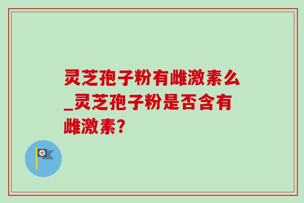 灵芝孢子粉有雌激素么_灵芝孢子粉是否含有雌激素? 灵芝孢子粉有雌激素么_灵芝孢子粉是否含有雌激素?