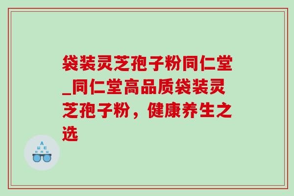 袋装灵芝孢子粉同仁堂_同仁堂高品质袋装灵芝孢子粉,健康养生之选 袋装灵芝孢子粉同仁堂_同仁堂高品质袋装灵芝孢子粉,健康养生之选