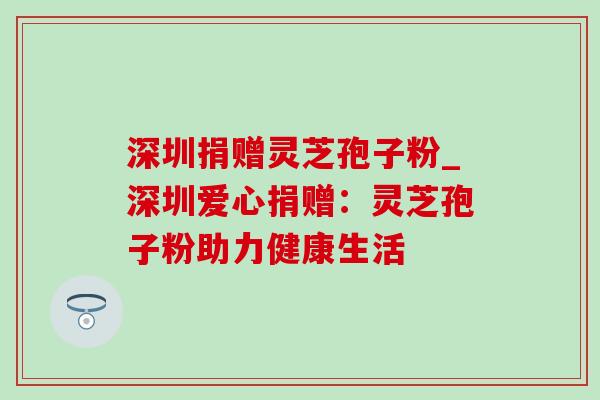深圳捐赠灵芝孢子粉_深圳爱心捐赠:灵芝孢子粉助力健康生活 深圳捐赠灵芝孢子粉_深圳爱心捐赠:灵芝孢子粉助力健康生活