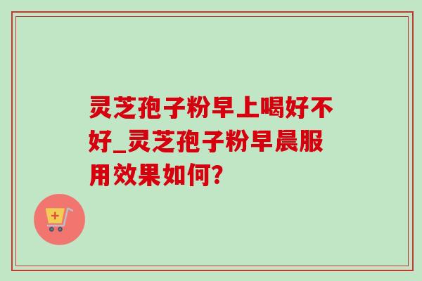 灵芝孢子粉早上喝好不好_灵芝孢子粉早晨服用效果如何? 灵芝孢子粉早上喝好不好_灵芝孢子粉早晨服用效果如何?