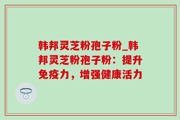 韩邦灵芝粉孢子粉_韩邦灵芝粉孢子粉:提升免疫力,增强健康活力 韩邦灵芝粉孢子粉_韩邦灵芝粉孢子粉:提升免疫力,增强健康活力