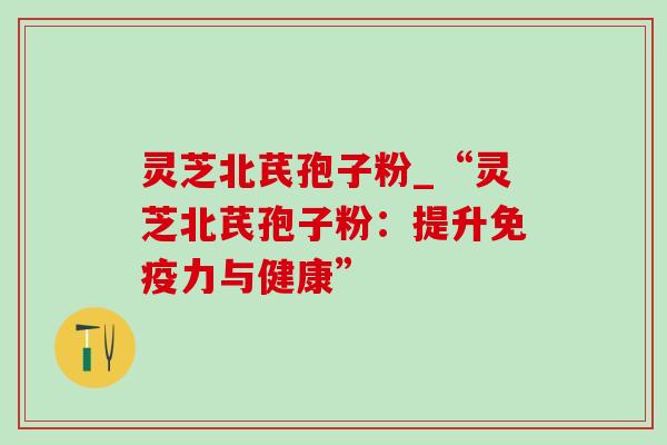 灵芝北芪孢子粉_“灵芝北芪孢子粉:提升免疫力与健康” 灵芝北芪孢子粉_“灵芝北芪孢子粉:提升免疫力与健康”