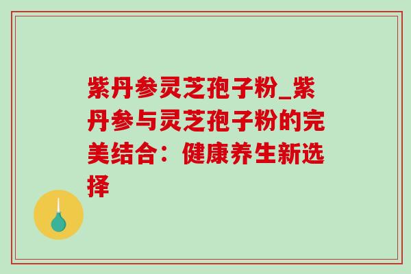 紫丹参灵芝孢子粉_紫丹参与灵芝孢子粉的完美结合:健康养生新选择 紫丹参灵芝孢子粉_紫丹参与灵芝孢子粉的完美结合:健康养生新选择