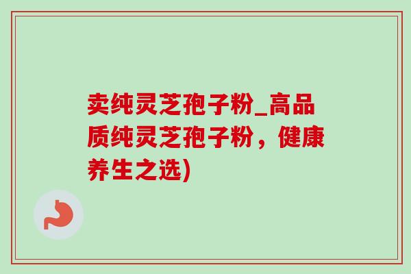 卖纯灵芝孢子粉_高品质纯灵芝孢子粉,健康养生之选) 卖纯灵芝孢子粉_高品质纯灵芝孢子粉,健康养生之选)