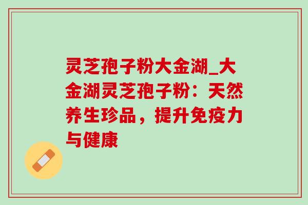 灵芝孢子粉大金湖_大金湖灵芝孢子粉：天然养生珍品，提升免疫力与健康