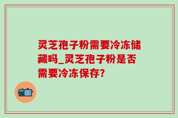 灵芝孢子粉需要冷冻储藏吗_灵芝孢子粉是否需要冷冻保存? 灵芝孢子粉需要冷冻储藏吗_灵芝孢子粉是否需要冷冻保存?