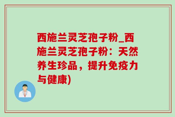 西施兰灵芝孢子粉_西施兰灵芝孢子粉:天然养生珍品,提升免疫力与健康) 西施兰灵芝孢子粉_西施兰灵芝孢子粉:天然养生珍品,提升免疫力与健康)