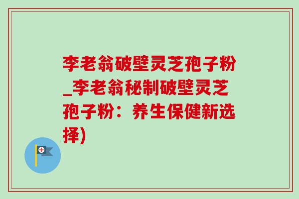 李老翁破壁灵芝孢子粉_李老翁秘制破壁灵芝孢子粉:养生保健新选择) 李老翁破壁灵芝孢子粉_李老翁秘制破壁灵芝孢子粉:养生保健新选择)