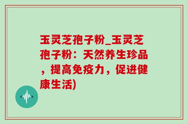 玉灵芝孢子粉_玉灵芝孢子粉:天然养生珍品,提高免疫力,促进健康生活) 玉灵芝孢子粉_玉灵芝孢子粉:天然养生珍品,提高免疫力,促进健康生活)