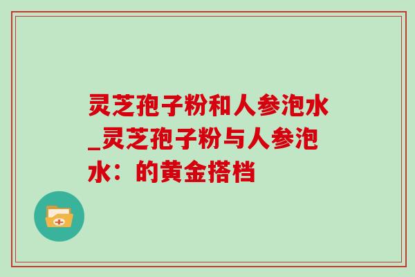 灵芝孢子粉和人参泡水_灵芝孢子粉与人参泡水:的黄金搭档 灵芝孢子粉和人参泡水_灵芝孢子粉与人参泡水:的黄金搭档