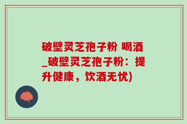 破壁灵芝孢子粉 喝酒_破壁灵芝孢子粉:提升健康,饮酒无忧) 破壁灵芝孢子粉 喝酒_破壁灵芝孢子粉:提升健康,饮酒无忧)