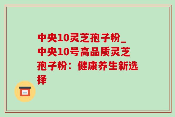 中央10灵芝孢子粉_中央10号高品质灵芝孢子粉：健康养生新选择