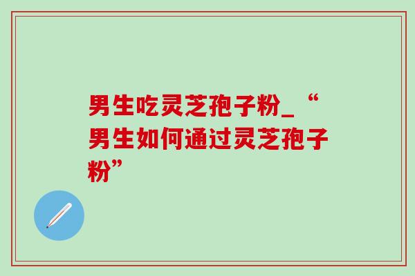 男生吃灵芝孢子粉_“男生如何通过灵芝孢子粉” 男生吃灵芝孢子粉_“男生如何通过灵芝孢子粉”