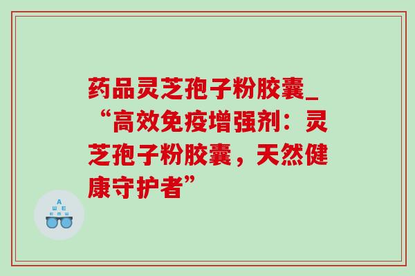 药品灵芝孢子粉胶囊_“高效免疫增强剂:灵芝孢子粉胶囊,天然健康守护者” 药品灵芝孢子粉胶囊_“高效免疫增强剂:灵芝孢子粉胶囊,天然健康守护者”