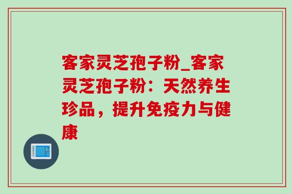 客家灵芝孢子粉_客家灵芝孢子粉:天然养生珍品,提升免疫力与健康 客家灵芝孢子粉_客家灵芝孢子粉:天然养生珍品,提升免疫力与健康