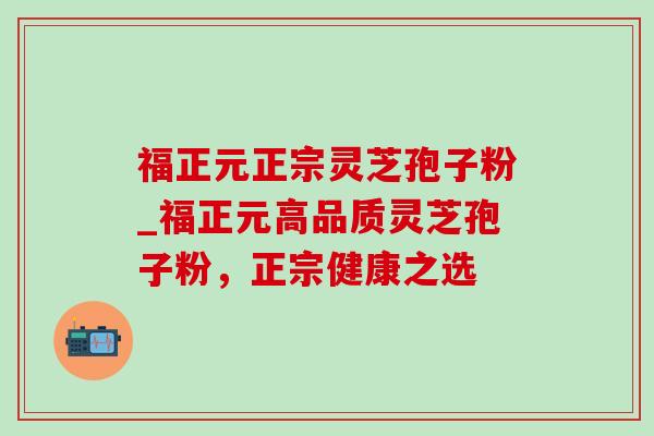 福正元正宗灵芝孢子粉_福正元高品质灵芝孢子粉,正宗健康之选 福正元正宗灵芝孢子粉_福正元高品质灵芝孢子粉,正宗健康之选