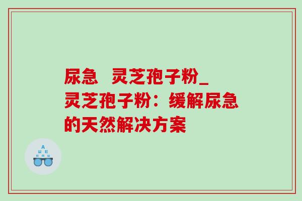 尿急 灵芝孢子粉_灵芝孢子粉:缓解尿急的天然解决方案 尿急 灵芝孢子粉_灵芝孢子粉:缓解尿急的天然解决方案
