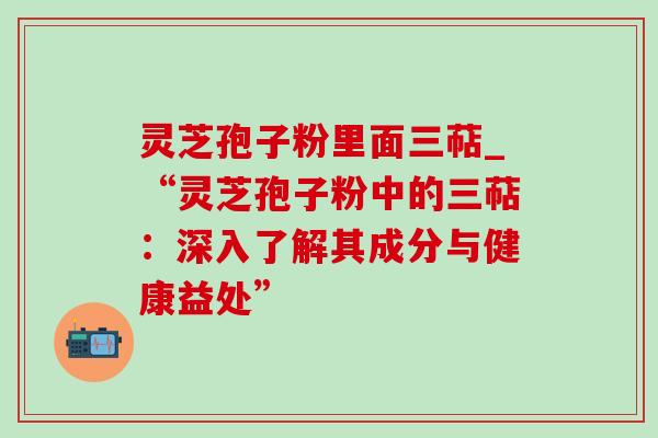 灵芝孢子粉里面三萜_“灵芝孢子粉中的三萜:深入了解其成分与健康益处” 灵芝孢子粉里面三萜_“灵芝孢子粉中的三萜:深入了解其成分与健康益处”