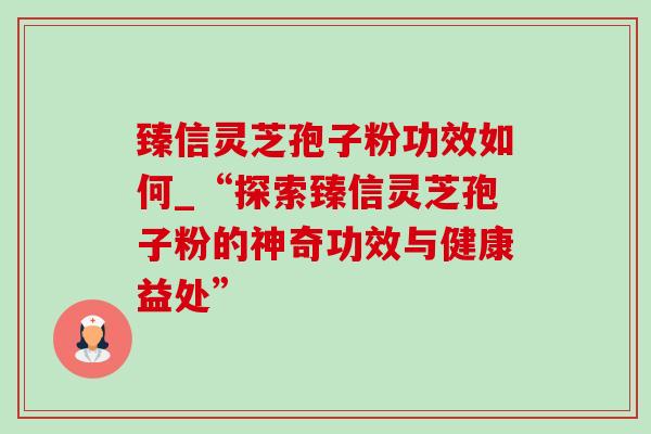 臻信灵芝孢子粉功效如何_“探索臻信灵芝孢子粉的神奇功效与健康益处”