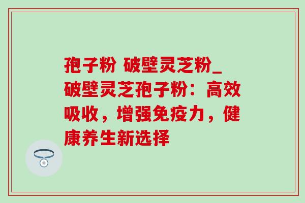 孢子粉 破壁灵芝粉_破壁灵芝孢子粉:高效吸收,增强免疫力,健康养生新选择 孢子粉 破壁灵芝粉_破壁灵芝孢子粉:高效吸收,增强免疫力,健康养生新选择