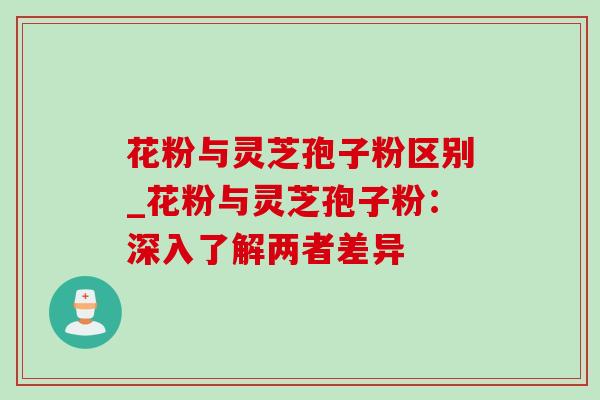 花粉与灵芝孢子粉区别_花粉与灵芝孢子粉:深入了解两者差异 花粉与灵芝孢子粉区别_花粉与灵芝孢子粉:深入了解两者差异