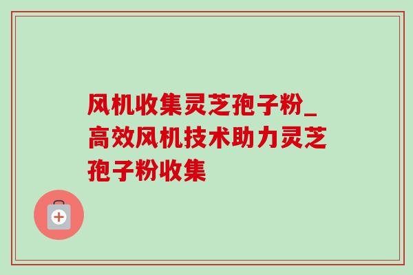 风机收集灵芝孢子粉_高效风机技术助力灵芝孢子粉收集 风机收集灵芝孢子粉_高效风机技术助力灵芝孢子粉收集