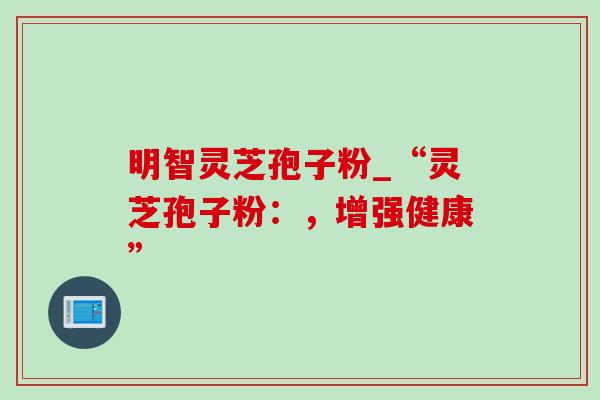 明智灵芝孢子粉_“灵芝孢子粉:,增强健康” 明智灵芝孢子粉_“灵芝孢子粉:,增强健康”