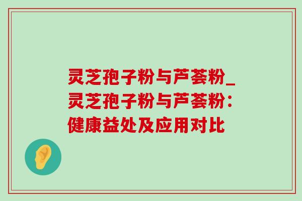 灵芝孢子粉与芦荟粉_灵芝孢子粉与芦荟粉:健康益处及应用对比 灵芝孢子粉与芦荟粉_灵芝孢子粉与芦荟粉:健康益处及应用对比
