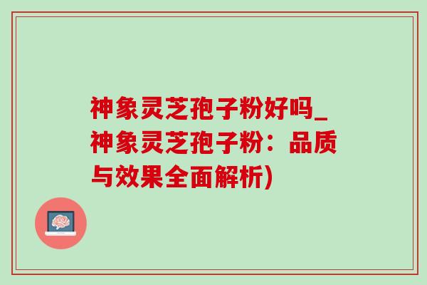 神象灵芝孢子粉好吗_神象灵芝孢子粉:品质与效果全面解析) 神象灵芝孢子粉好吗_神象灵芝孢子粉:品质与效果全面解析)