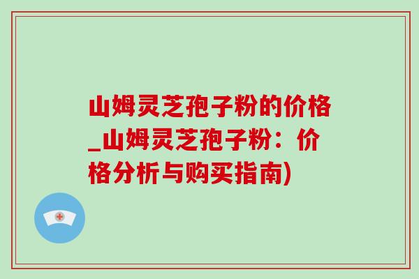 山姆灵芝孢子粉的价格_山姆灵芝孢子粉:价格分析与购买指南) 山姆灵芝孢子粉的价格_山姆灵芝孢子粉:价格分析与购买指南)