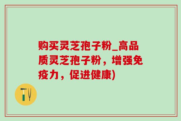购买灵芝孢子粉_高品质灵芝孢子粉，增强免疫力，促进健康)