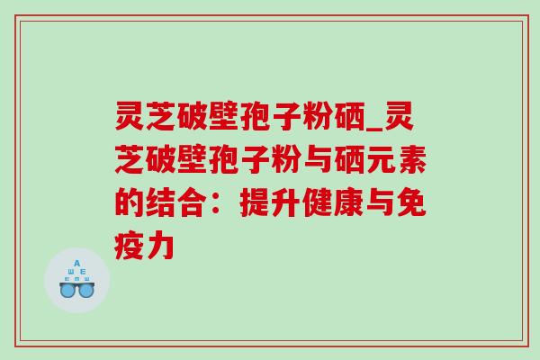 灵芝破壁孢子粉硒_灵芝破壁孢子粉与硒元素的结合:提升健康与免疫力 灵芝破壁孢子粉硒_灵芝破壁孢子粉与硒元素的结合:提升健康与免疫力