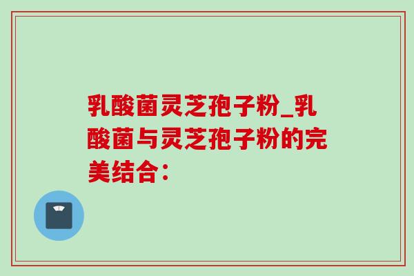 乳酸菌灵芝孢子粉_乳酸菌与灵芝孢子粉的完美结合: 乳酸菌灵芝孢子粉_乳酸菌与灵芝孢子粉的完美结合: