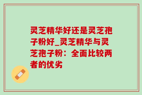 灵芝精华好还是灵芝孢子粉好_灵芝精华与灵芝孢子粉:全面比较两者的优劣 灵芝精华好还是灵芝孢子粉好_灵芝精华与灵芝孢子粉:全面比较两者的优劣