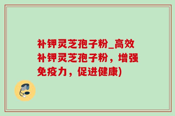 补钾灵芝孢子粉_高效补钾灵芝孢子粉,增强免疫力,促进健康) 补钾灵芝孢子粉_高效补钾灵芝孢子粉,增强免疫力,促进健康)