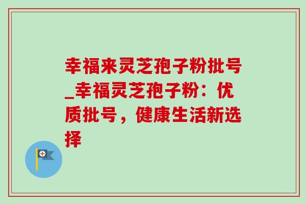幸福来灵芝孢子粉批号_幸福灵芝孢子粉:优质批号,健康生活新选择 幸福来灵芝孢子粉批号_幸福灵芝孢子粉:优质批号,健康生活新选择