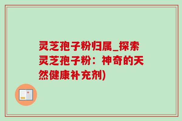 灵芝孢子粉归属_探索灵芝孢子粉:神奇的天然健康补充剂) 灵芝孢子粉归属_探索灵芝孢子粉:神奇的天然健康补充剂)